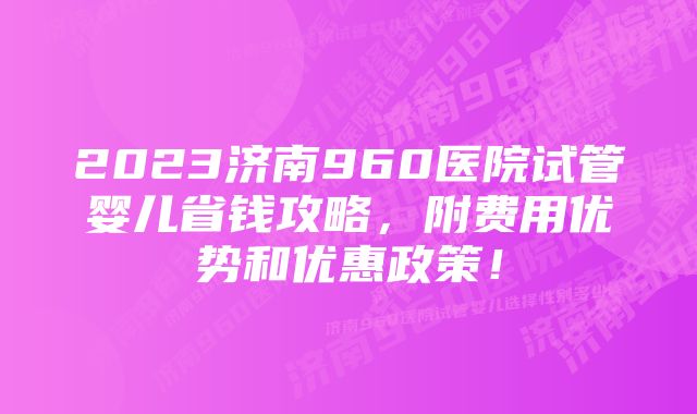 2023济南960医院试管婴儿省钱攻略，附费用优势和优惠政策！