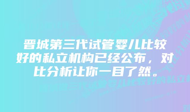 晋城第三代试管婴儿比较好的私立机构已经公布，对比分析让你一目了然。