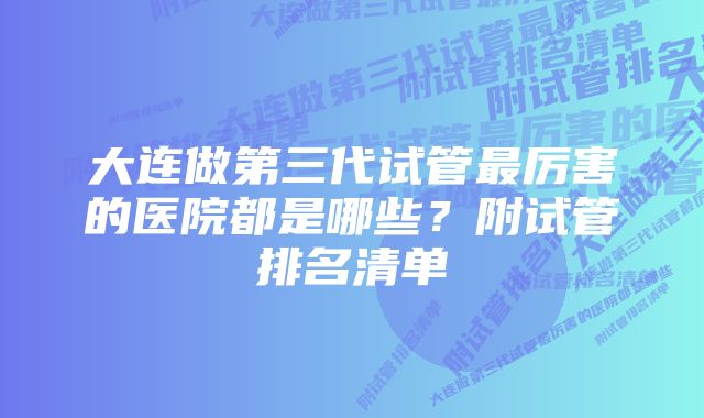 大连做第三代试管最厉害的医院都是哪些？附试管排名清单