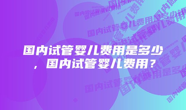 国内试管婴儿费用是多少，国内试管婴儿费用？