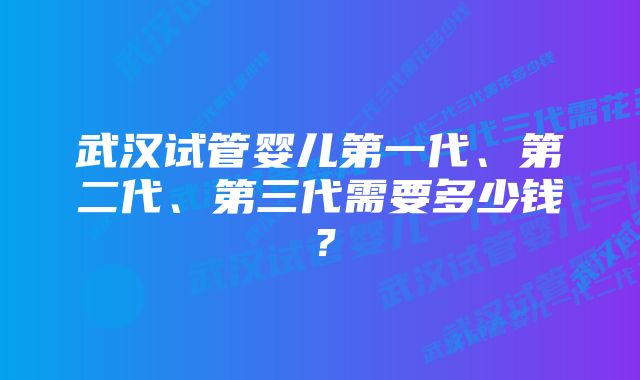 武汉试管婴儿第一代、第二代、第三代需要多少钱？