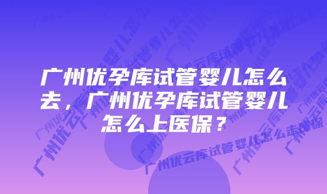 广州优孕库试管婴儿怎么去，广州优孕库试管婴儿怎么上医保？