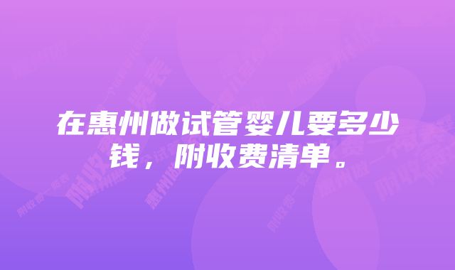 在惠州做试管婴儿要多少钱，附收费清单。