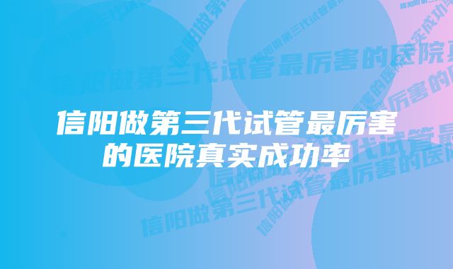 信阳做第三代试管最厉害的医院真实成功率