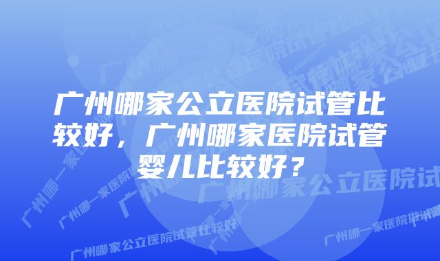 广州哪家公立医院试管比较好，广州哪家医院试管婴儿比较好？