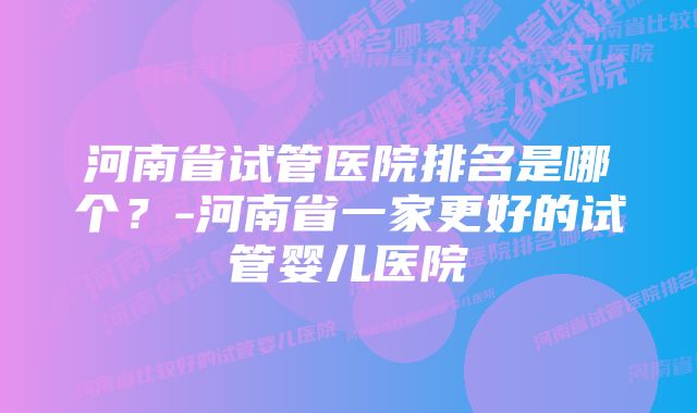 河南省试管医院排名是哪个？-河南省一家更好的试管婴儿医院