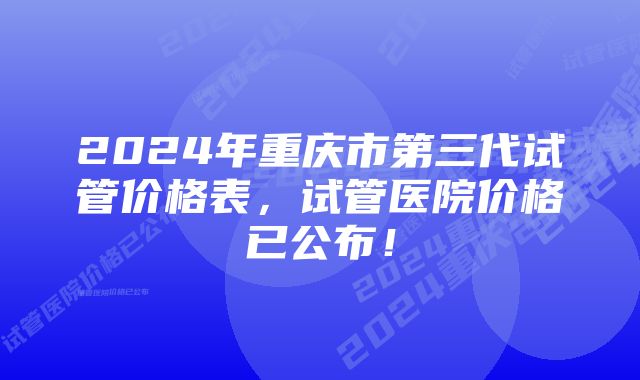 2024年重庆市第三代试管价格表，试管医院价格已公布！