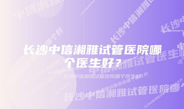 长沙中信湘雅试管医院哪个医生好？