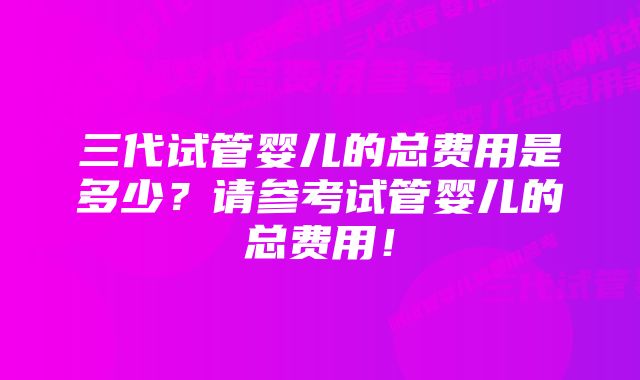 三代试管婴儿的总费用是多少？请参考试管婴儿的总费用！