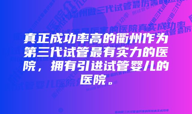 真正成功率高的衢州作为第三代试管最有实力的医院，拥有引进试管婴儿的医院。