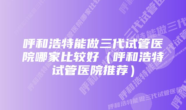 呼和浩特能做三代试管医院哪家比较好（呼和浩特试管医院推荐）