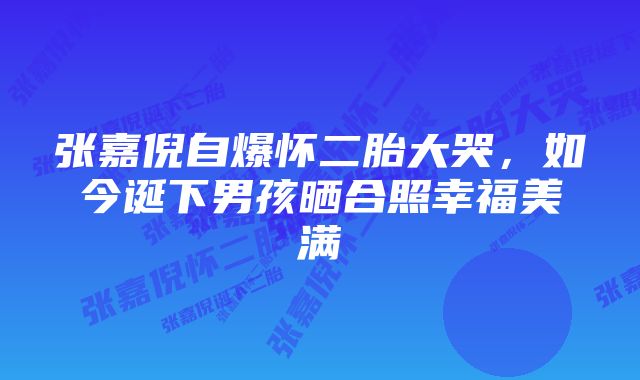 张嘉倪自爆怀二胎大哭，如今诞下男孩晒合照幸福美满