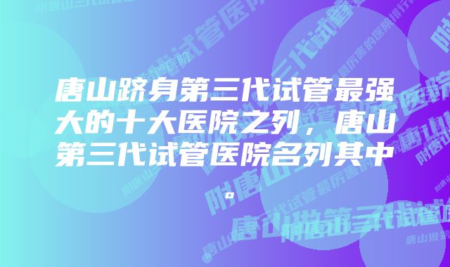 唐山跻身第三代试管最强大的十大医院之列，唐山第三代试管医院名列其中。