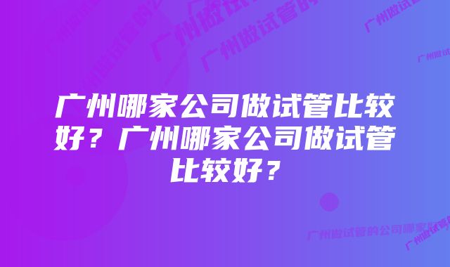 广州哪家公司做试管比较好？广州哪家公司做试管比较好？