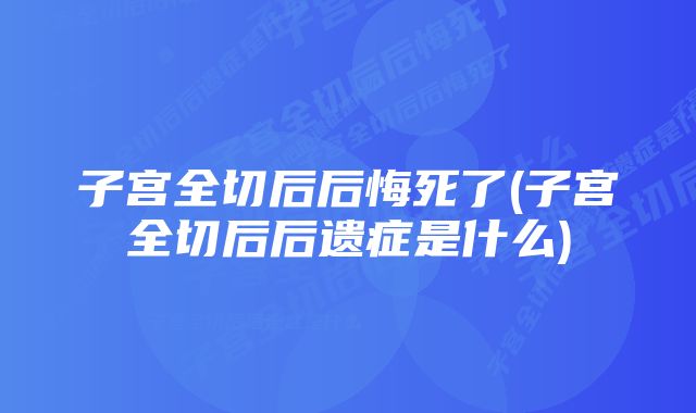 子宫全切后后悔死了(子宫全切后后遗症是什么)