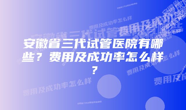 安徽省三代试管医院有哪些？费用及成功率怎么样？