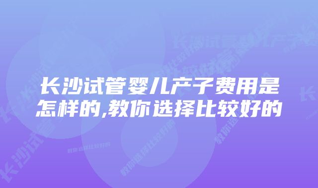 长沙试管婴儿产子费用是怎样的,教你选择比较好的