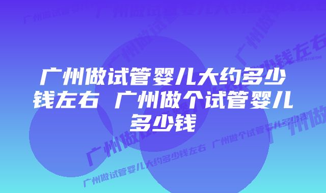 广州做试管婴儿大约多少钱左右 广州做个试管婴儿多少钱