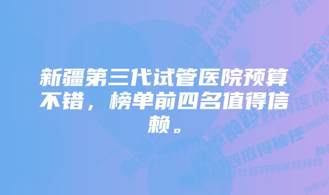 新疆第三代试管医院预算不错，榜单前四名值得信赖。