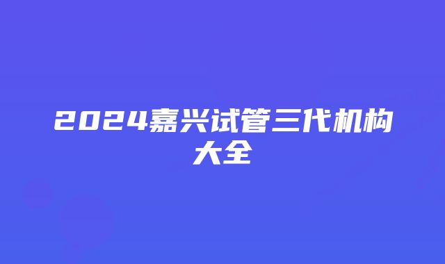 2024嘉兴试管三代机构大全