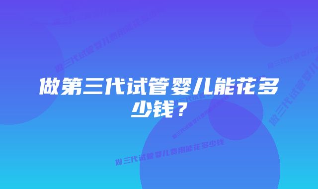 做第三代试管婴儿能花多少钱？