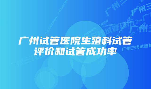 广州试管医院生殖科试管评价和试管成功率