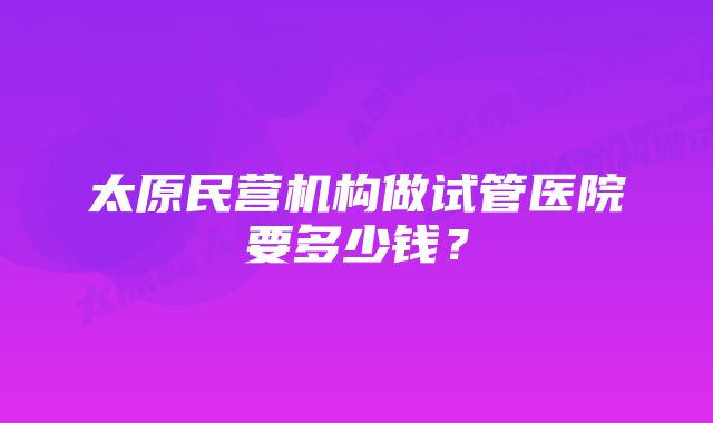 太原民营机构做试管医院要多少钱？