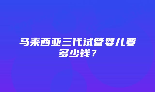 马来西亚三代试管婴儿要多少钱？