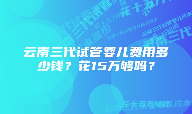 云南三代试管婴儿费用多少钱？花15万够吗？