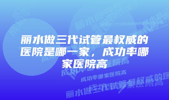 丽水做三代试管最权威的医院是哪一家，成功率哪家医院高