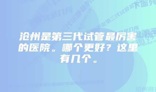 沧州是第三代试管最厉害的医院。哪个更好？这里有几个。