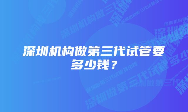 深圳机构做第三代试管要多少钱？