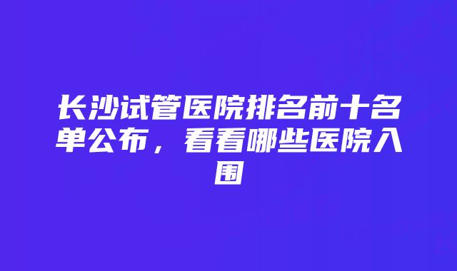 长沙试管医院排名前十名单公布，看看哪些医院入围