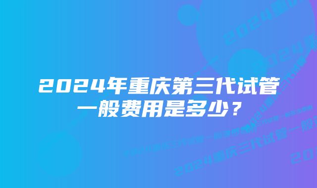 2024年重庆第三代试管一般费用是多少？