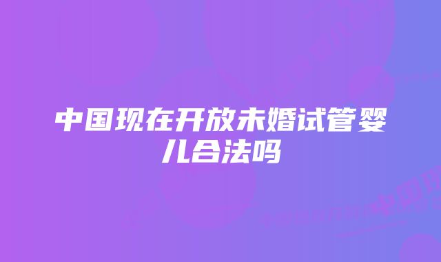 中国现在开放未婚试管婴儿合法吗