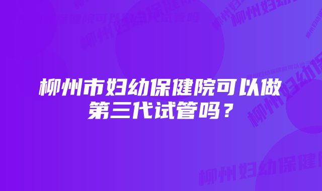 柳州市妇幼保健院可以做第三代试管吗？