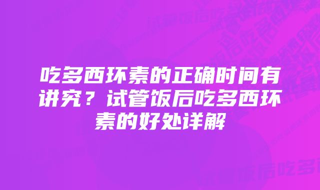 吃多西环素的正确时间有讲究？试管饭后吃多西环素的好处详解