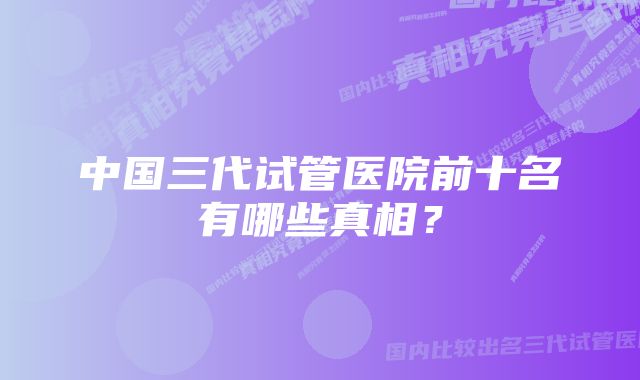 中国三代试管医院前十名有哪些真相？