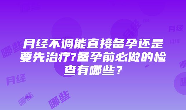 月经不调能直接备孕还是要先治疗?备孕前必做的检查有哪些？