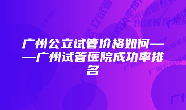 广州公立试管价格如何——广州试管医院成功率排名