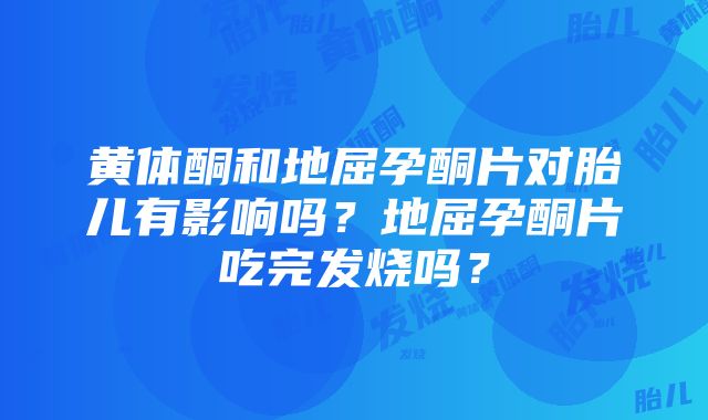 黄体酮和地屈孕酮片对胎儿有影响吗？地屈孕酮片吃完发烧吗？