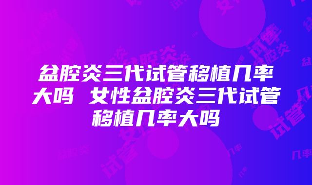 盆腔炎三代试管移植几率大吗 女性盆腔炎三代试管移植几率大吗