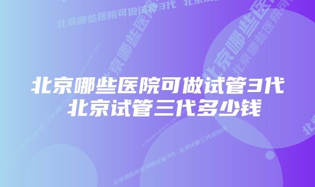 北京哪些医院可做试管3代 北京试管三代多少钱