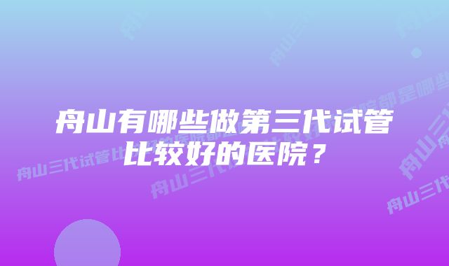 舟山有哪些做第三代试管比较好的医院？