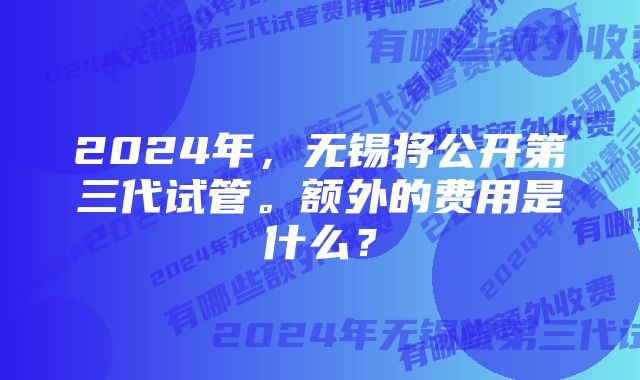 2024年，无锡将公开第三代试管。额外的费用是什么？