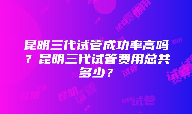 昆明三代试管成功率高吗？昆明三代试管费用总共多少？