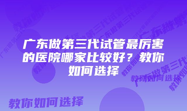 广东做第三代试管最厉害的医院哪家比较好？教你如何选择