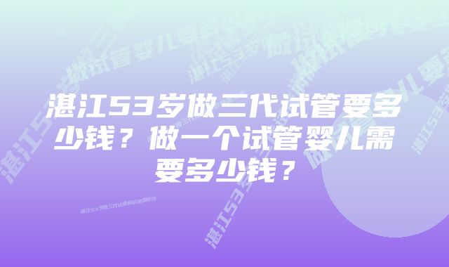 湛江53岁做三代试管要多少钱？做一个试管婴儿需要多少钱？