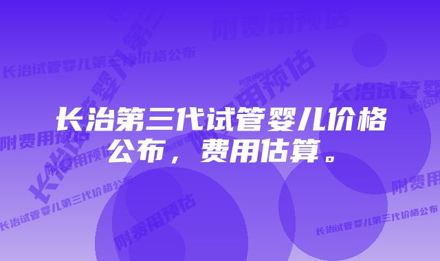 长治第三代试管婴儿价格公布，费用估算。