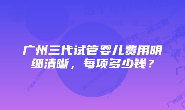 广州三代试管婴儿费用明细清晰，每项多少钱？